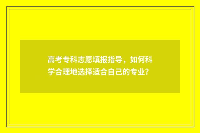 高考专科志愿填报指导，如何科学合理地选择适合自己的专业？