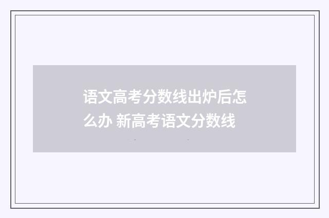 语文高考分数线出炉后怎么办 新高考语文分数线