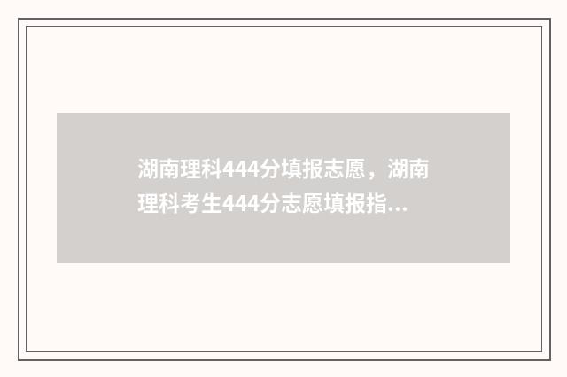 湖南理科444分填报志愿，湖南理科考生444分志愿填报指南 湖南理科495分