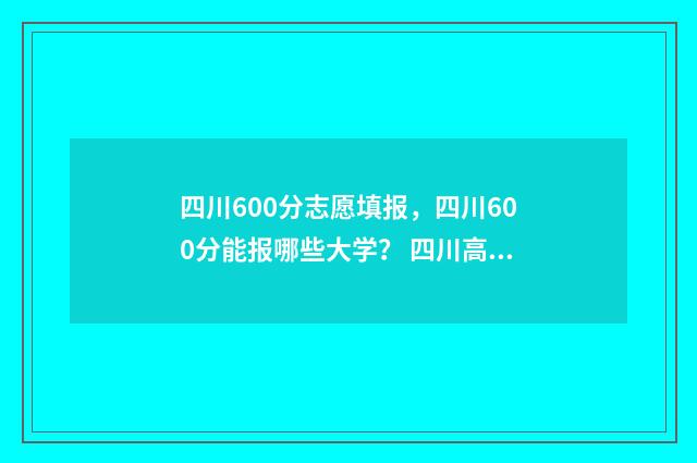 四川600分志愿填报，四川600分能报哪些大学？ 四川高考600分能上什么学校