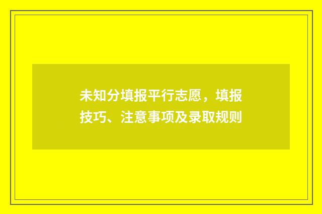未知分填报平行志愿，填报技巧、注意事项及录取规则