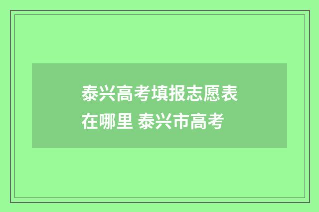泰兴高考填报志愿表在哪里 泰兴市高考