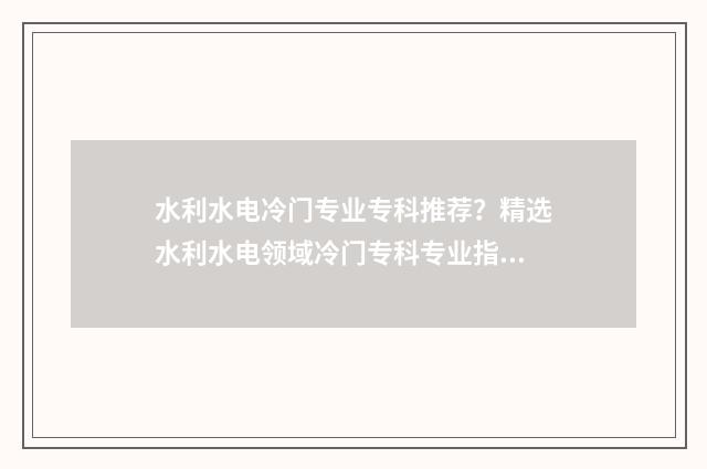 水利水电冷门专业专科推荐？精选水利水电领域冷门专科专业指南 水利水电最好专业