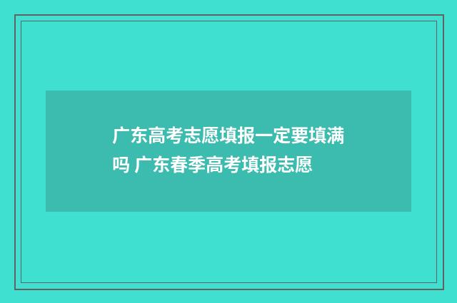 广东高考志愿填报一定要填满吗 广东春季高考填报志愿