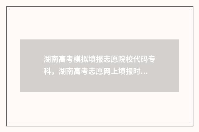 湖南高考模拟填报志愿院校代码专科，湖南高考志愿网上填报时间及入口汇总 湖南高考模拟填报志愿时间安排