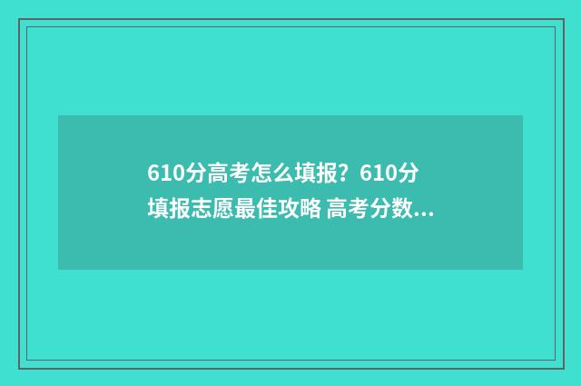 610分高考怎么填报？610分填报志愿最佳攻略 高考分数610是个什么水平