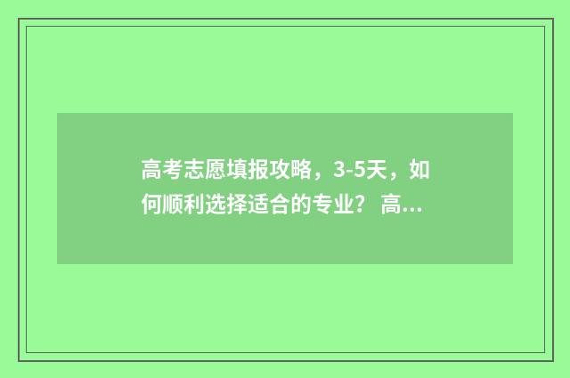 高考志愿填报攻略，3-5天，如何顺利选择适合的专业？ 高考志愿填报攻略湖南