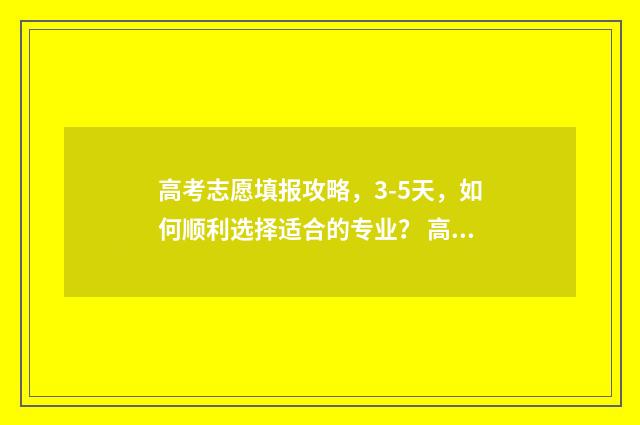 高考志愿填报攻略，3-5天，如何顺利选择适合的专业？ 高考志愿填报攻略湖南