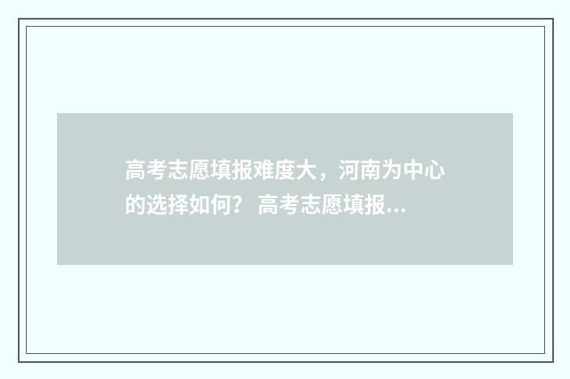 高考志愿填报难度大,河南为中心的选择如何? 高考志愿填报难题