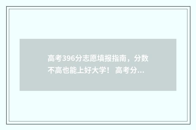 高考396分志愿填报指南，分数不高也能上好大学！ 高考分数396分可以上什么大学