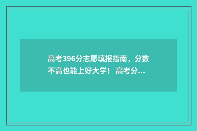 高考396分志愿填报指南，分数不高也能上好大学！ 高考分数396分可以上什么大学