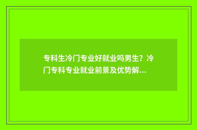 专科生冷门专业好就业吗男生？冷门专科专业就业前景及优势解析 专科冷门但就业好的专业