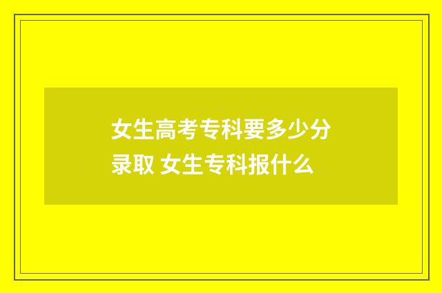 女生高考专科要多少分录取 女生专科报什么