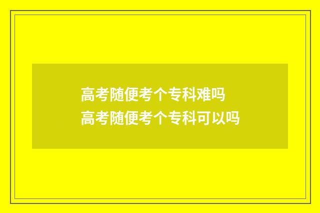 高考随便考个专科难吗 高考随便考个专科可以吗