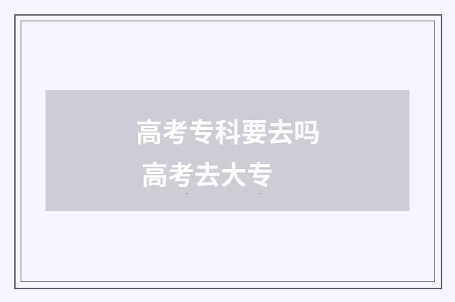 高考专科要去吗 高考去大专