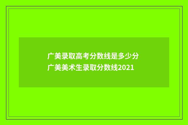 广美录取高考分数线是多少分 广美美术生录取分数线2021