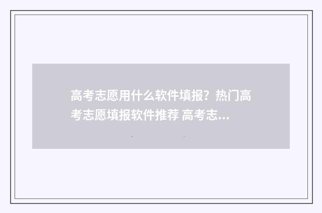 高考志愿用什么软件填报？热门高考志愿填报软件推荐 高考志愿用什么浏览器填报