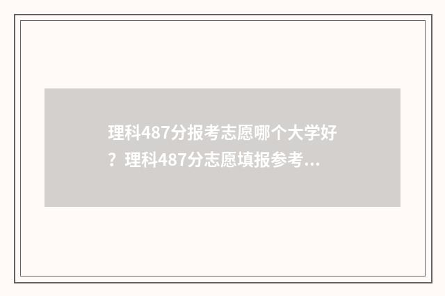 理科487分报考志愿哪个大学好?理科487分志愿填报参考指南 高考分数理科487能读什么大学