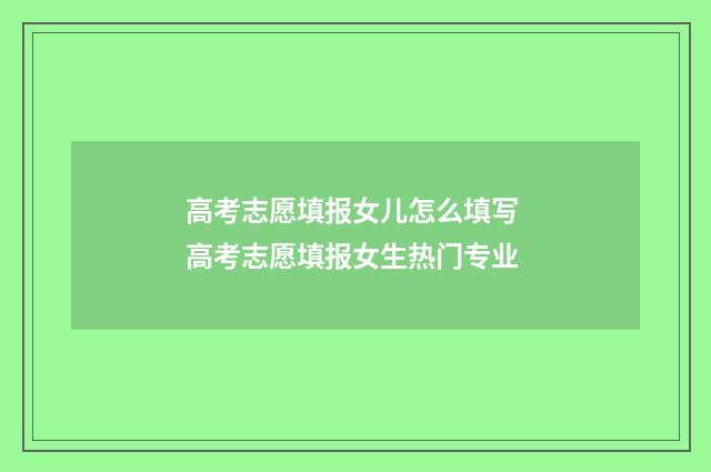 高考志愿填报女儿怎么填写 高考志愿填报女生热门专业