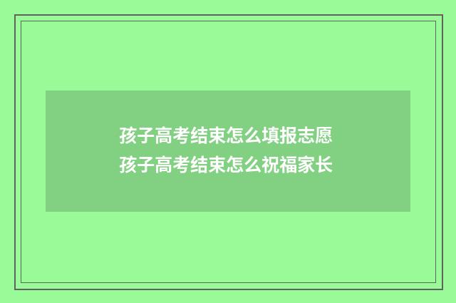 孩子高考结束怎么填报志愿 孩子高考结束怎么祝福家长