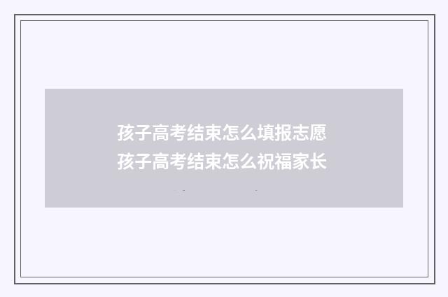 孩子高考结束怎么填报志愿 孩子高考结束怎么祝福家长