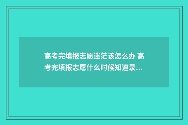 高考完填报志愿迷茫该怎么办 高考完填报志愿什么时候知道录取