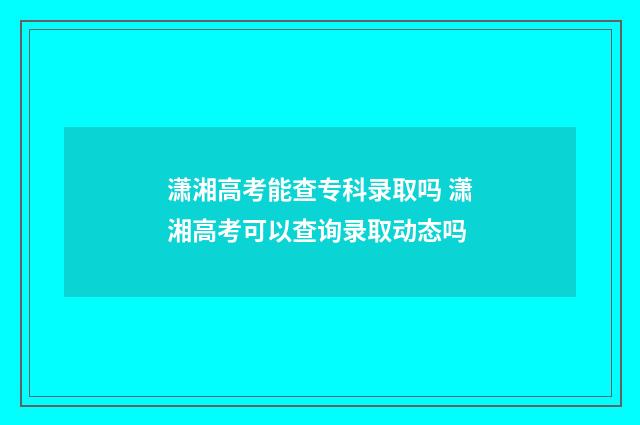 潇湘高考能查专科录取吗 潇湘高考可以查询录取动态吗
