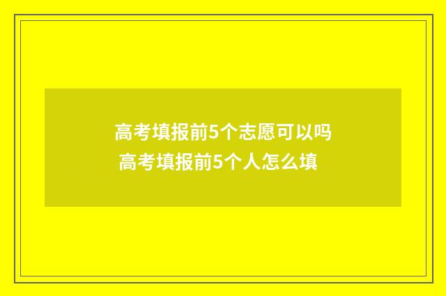 高考填报前5个志愿可以吗 高考填报前5个人怎么填