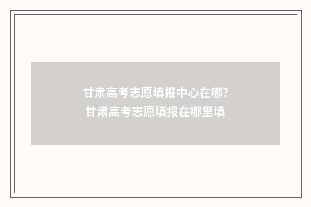 甘肃高考志愿填报中心在哪? 甘肃高考志愿填报在哪里填