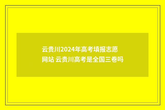 云贵川2024年高考填报志愿网站 云贵川高考是全国三卷吗