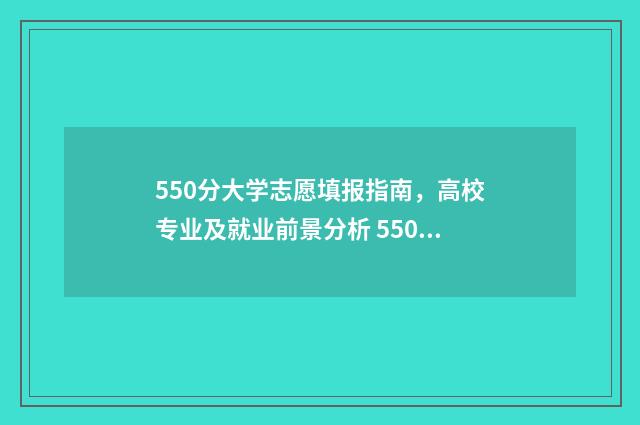 550分大学志愿填报指南,高校专业及就业前景分析 550到580分的大学