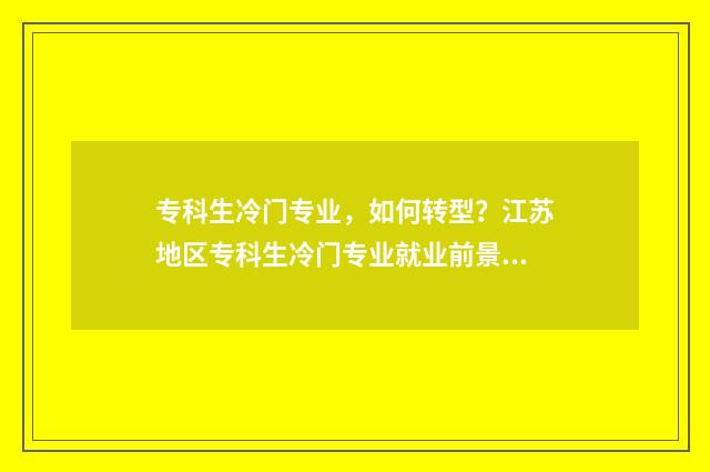 专科生冷门专业，如何转型？江苏地区专科生冷门专业就业前景及转型建议 专科冷门专业有哪些比较好