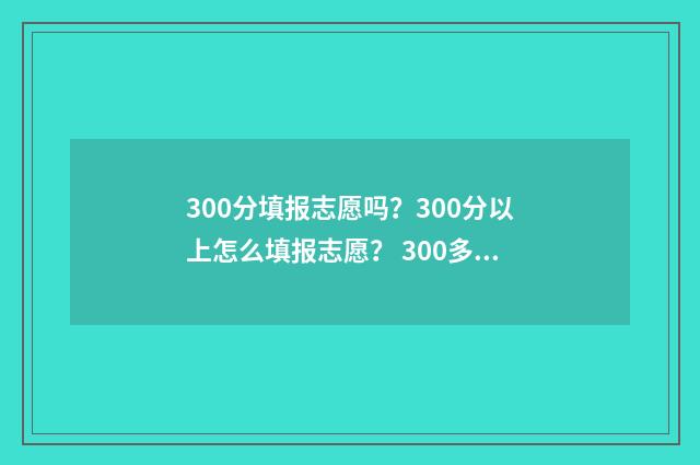300分填报志愿吗？300分以上怎么填报志愿？ 300多分可以报考哪些学校