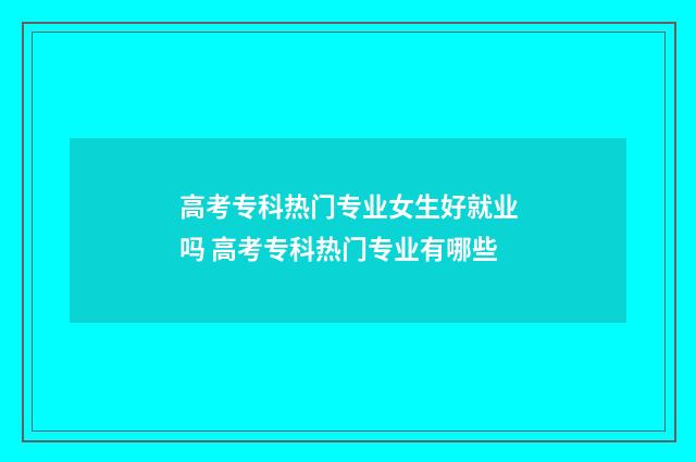 高考专科热门专业女生好就业吗 高考专科热门专业有哪些