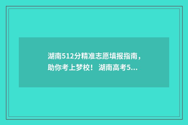 湖南512分精准志愿填报指南，助你考上梦校！ 湖南高考512分