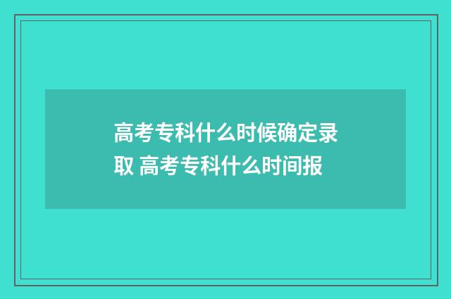 高考专科什么时候确定录取 高考专科什么时间报