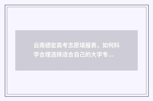 云南德宏高考志愿填报表，如何科学合理选择适合自己的大学专业？ 云南德宏高考志愿填报咨询机构