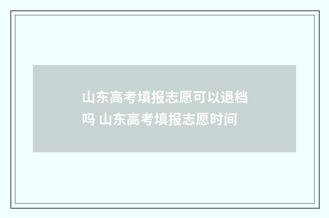 山东高考填报志愿可以退档吗 山东高考填报志愿时间