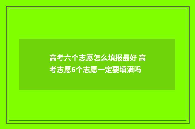 高考六个志愿怎么填报最好 高考志愿6个志愿一定要填满吗
