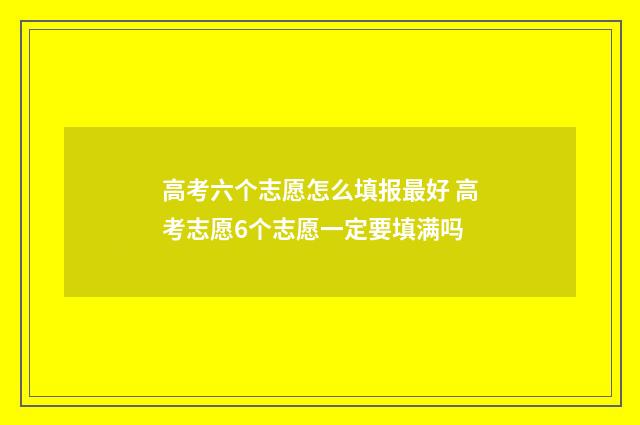 高考六个志愿怎么填报最好 高考志愿6个志愿一定要填满吗