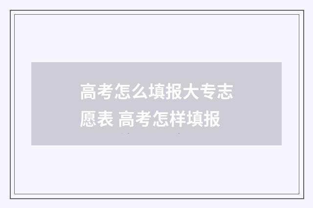 高考怎么填报大专志愿表 高考怎样填报