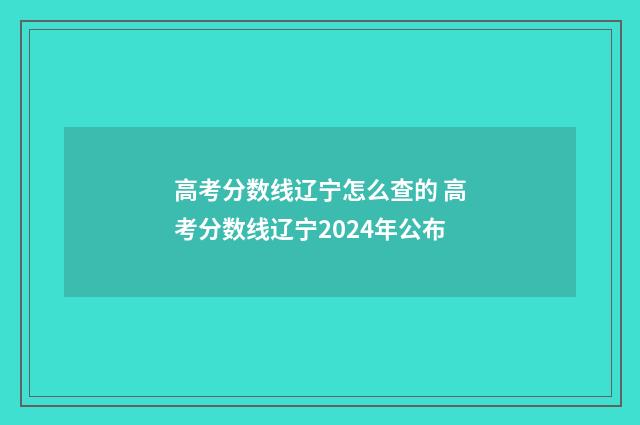 高考分数线辽宁怎么查的 高考分数线辽宁2024年公布