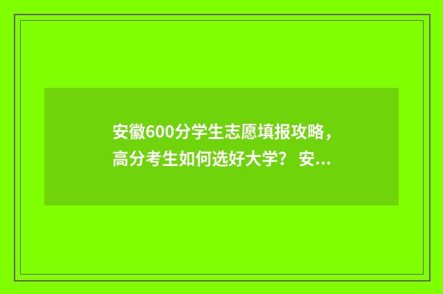 安徽600分学生志愿填报攻略，高分考生如何选好大学？ 安徽600分以上多少人2021
