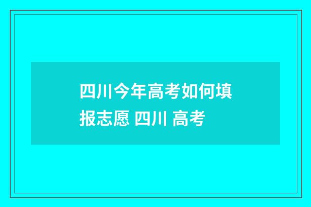 四川今年高考如何填报志愿 四川 高考