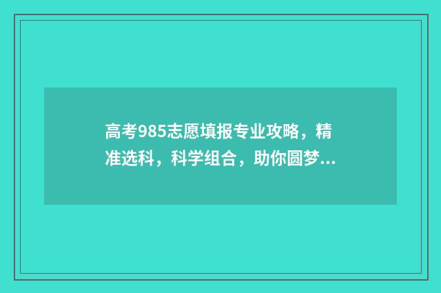 高考985志愿填报专业攻略，精准选科，科学组合，助你圆梦名校！ 985大学志愿填报
