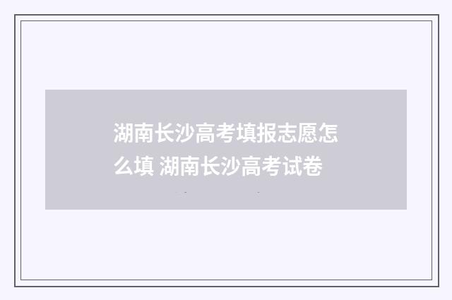湖南长沙高考填报志愿怎么填 湖南长沙高考试卷