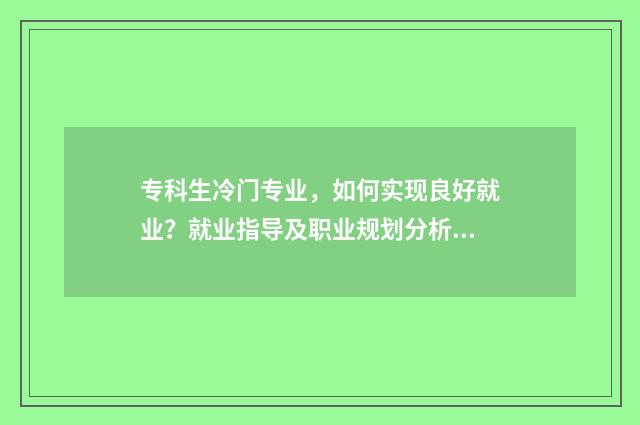 专科生冷门专业，如何实现良好就业？就业指导及职业规划分析 专科院校冷门专业