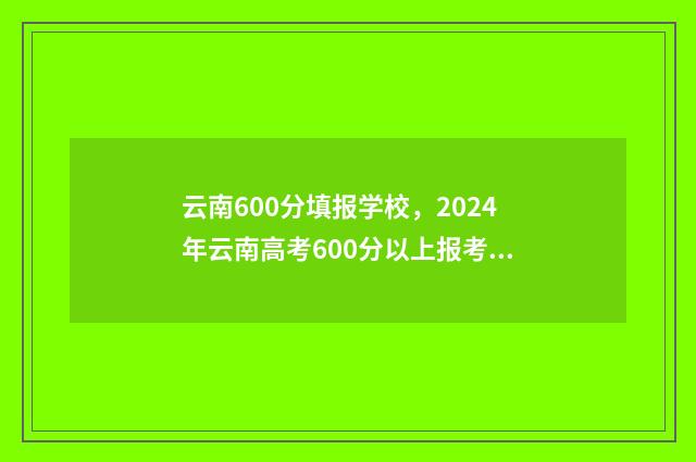 云南600分填报学校，2024年云南高考600分以上报考学校推荐 云南600分填报学校名单