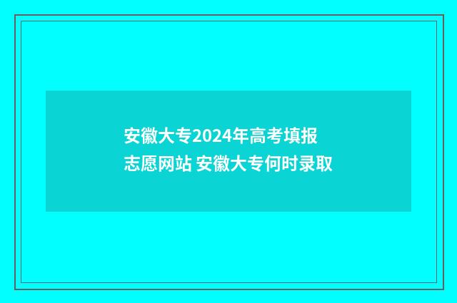 安徽大专2024年高考填报志愿网站 安徽大专何时录取