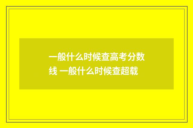 一般什么时候查高考分数线 一般什么时候查超载